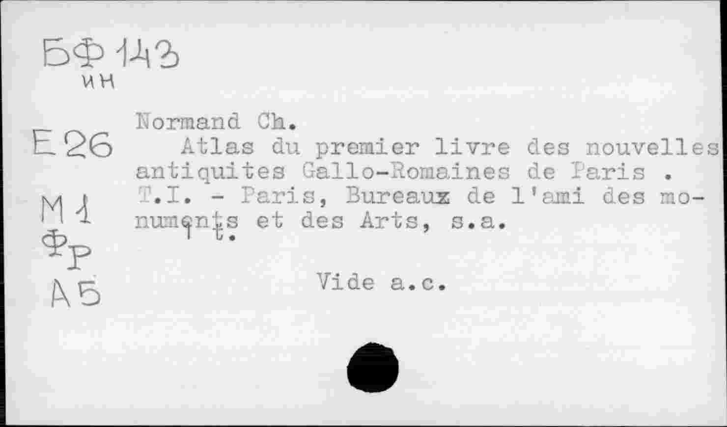 ﻿БФ й?) цн
Е26	Normand Ch. Atlas du premier livre des nouvelles antiquités Gallo-Romaines de Paris .
М4 *Р 1X5	T.I. - Paris, Bureaux de l'ami des mo-num^n^s et des Arts, s.a. Vide a.c.